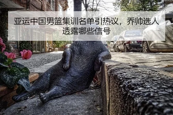 亚运中国男篮集训名单引热议，乔帅选人透露哪些信号